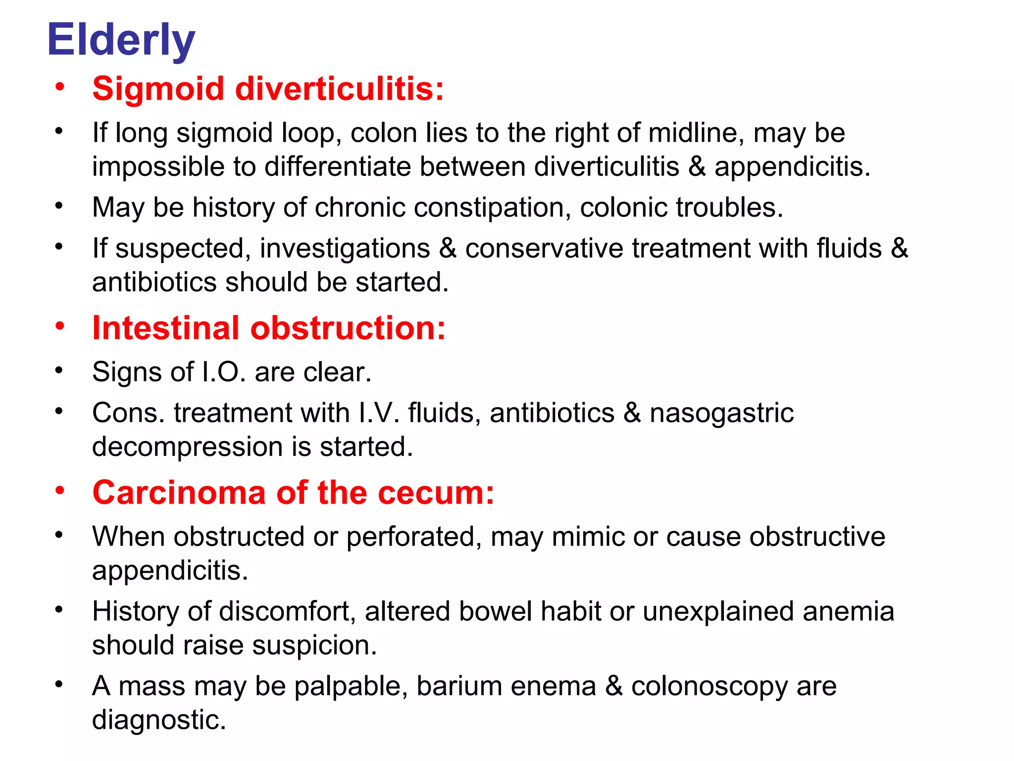 Elderly Sigmoid diverticulitis: If long sigmoid loop, colon lies to the right of midline, may be impossible to differentiate between diverticulitis & appendicitis. May be history of chronic constipation, colonic troubles. If suspected, investigations & conservative treatment with fluids & antibiotics should be started. Intestinal obstruction: Signs of I.O. are clear. Cons. treatment with I.V. fluids, antibiotics & nasogastric decompression is started. Carcinoma of the cecum: When obstructed or perforated, may mimic or cause obstructive appendicitis. History of discomfort, altered bowel habit or unexplained anemia should raise suspicion. A mass may be palpable, barium enema & colonoscopy are diagnostic. 