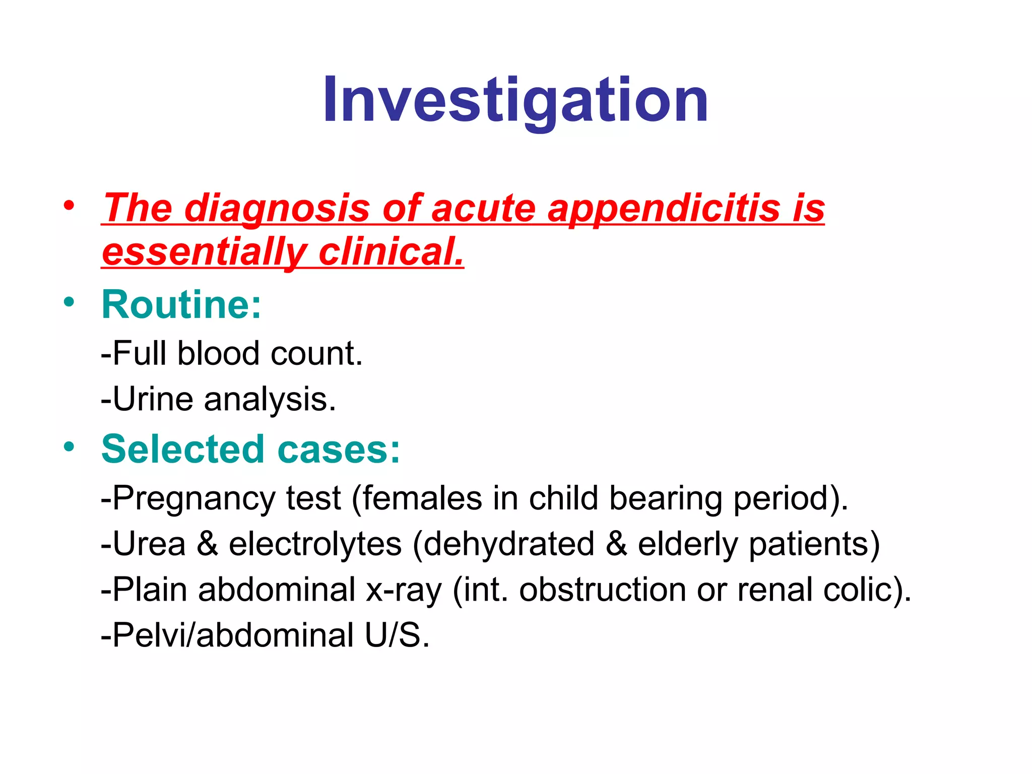 Investigation The diagnosis of acute appendicitis is essentially clinical. Routine: -Full blood count. -Urine analysis. Selected cases: -Pregnancy test (females in child bearing period). -Urea & electrolytes (dehydrated & elderly patients) -Plain abdominal x-ray (int. obstruction or renal colic). -Pelvi/abdominal U/S. 