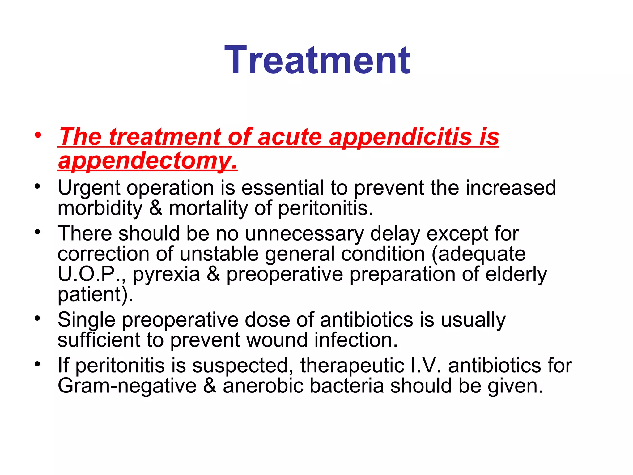 Treatment The treatment of acute appendicitis is appendectomy. Urgent operation is essential to prevent the increased morbidity & mortality of peritonitis. There should be no unnecessary delay except for correction of unstable general condition (adequate U.O.P., pyrexia & preoperative preparation of elderly patient). Single preoperative dose of antibiotics is usually sufficient to prevent wound infection. If peritonitis is suspected, therapeutic I.V. antibiotics for Gram-negative & anerobic bacteria should be given. 