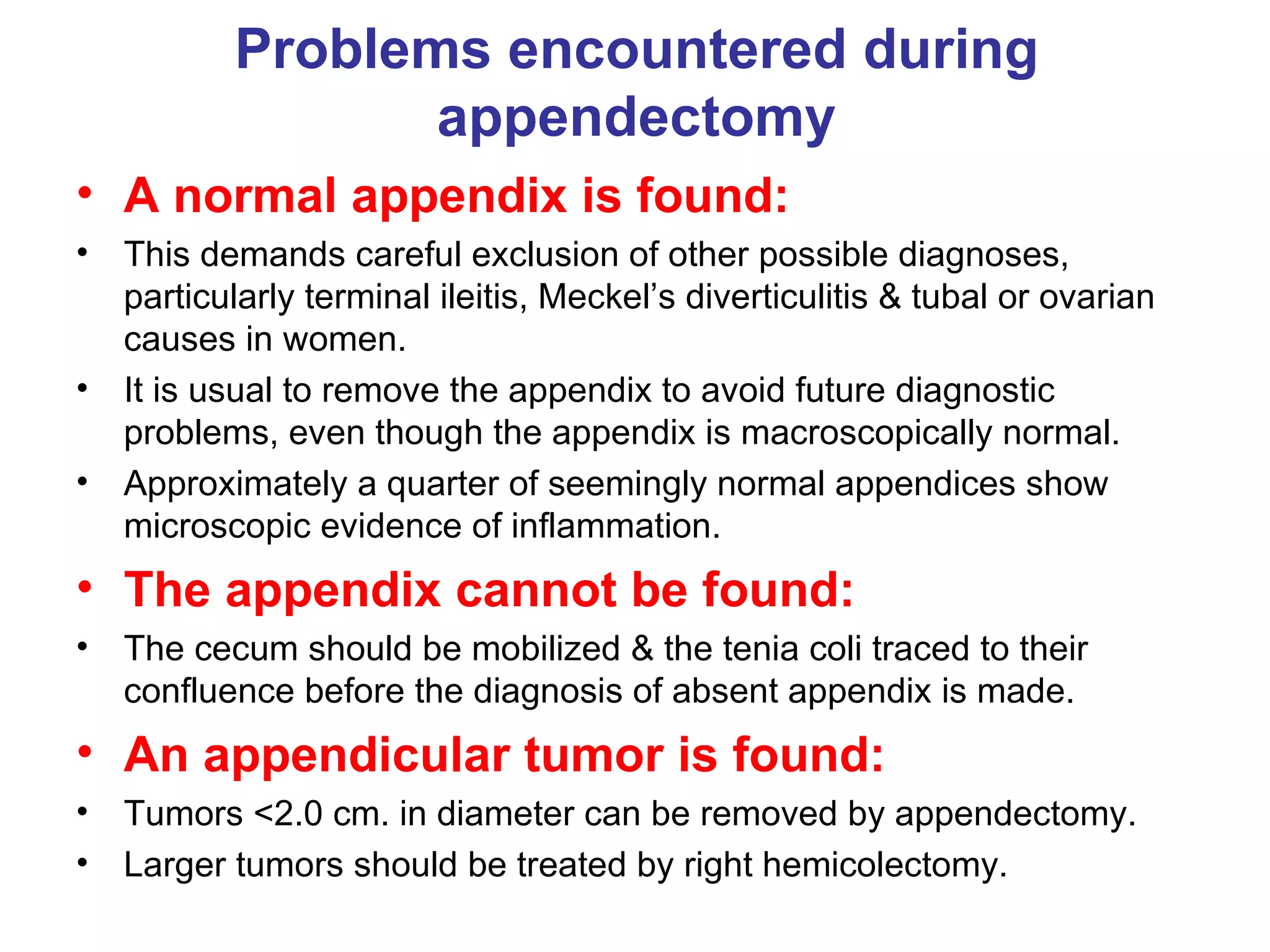 Problems encountered during appendectomy A normal appendix is found:   This demands careful exclusion of other possible diagnoses, particularly terminal ileitis, Meckel’s diverticulitis & tubal or ovarian causes in women. It is usual to remove the appendix to avoid future diagnostic problems, even though the appendix is macroscopically normal. Approximately a quarter of seemingly normal appendices show microscopic evidence of inflammation. The appendix cannot be found: The cecum should be mobilized & the tenia coli traced to their confluence before the diagnosis of absent appendix is made. An appendicular tumor is found: Tumors <2.0 cm. in diameter can be removed by appendectomy. Larger tumors should be treated by right hemicolectomy. 