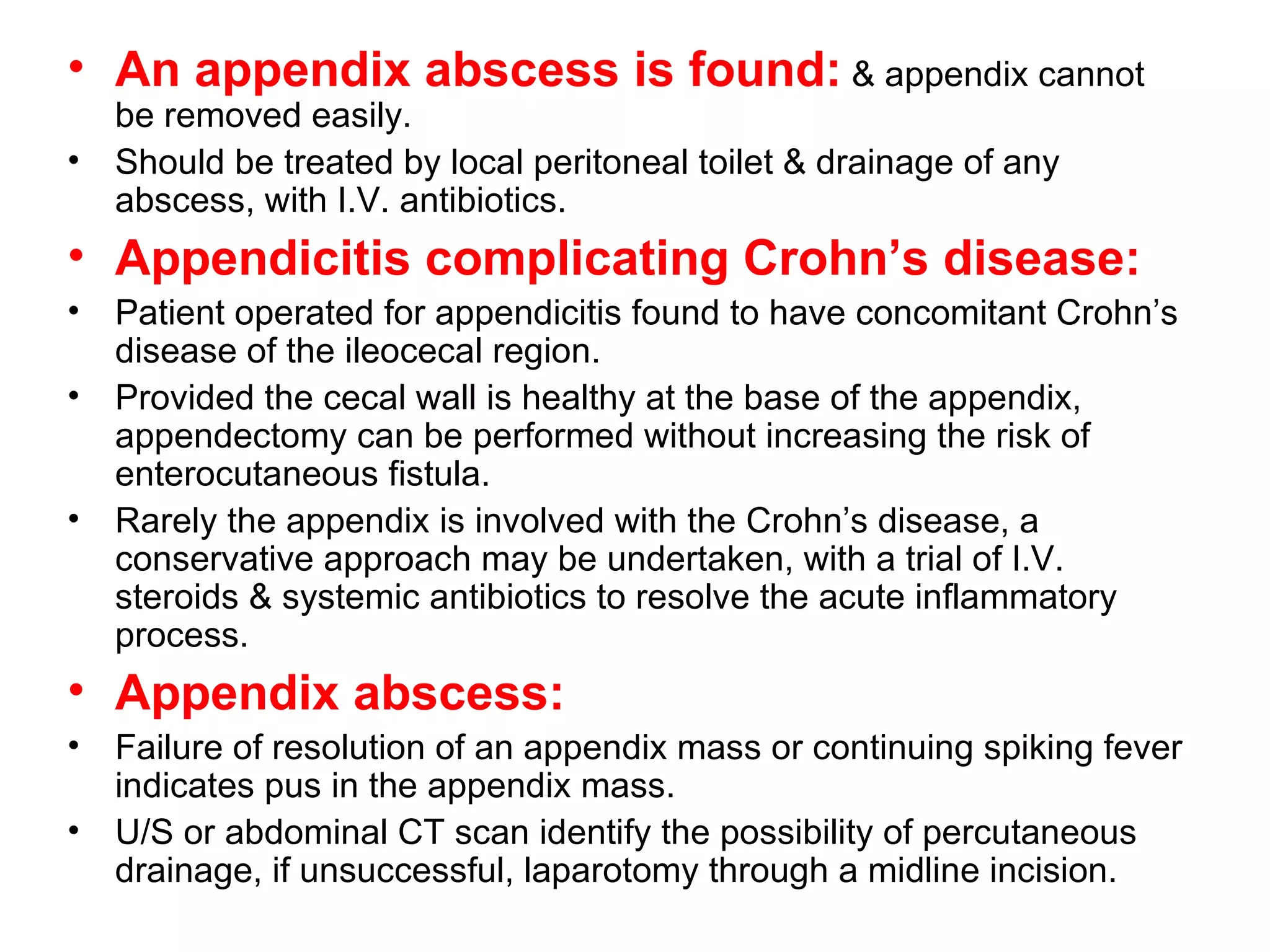 An appendix abscess is found:  & appendix cannot be removed easily. Should be treated by local peritoneal toilet & drainage of any abscess, with I.V. antibiotics. Appendicitis complicating Crohn’s disease: Patient operated for appendicitis found to have concomitant Crohn’s disease of the ileocecal region. Provided the cecal wall is healthy at the base of the appendix, appendectomy can be performed without increasing the risk of enterocutaneous fistula. Rarely the appendix is involved with the Crohn’s disease, a conservative approach may be undertaken, with a trial of I.V. steroids & systemic antibiotics to resolve the acute inflammatory process. Appendix abscess: Failure of resolution of an appendix mass or continuing spiking fever indicates pus in the appendix mass. U/S or abdominal CT scan identify the possibility of percutaneous drainage, if unsuccessful, laparotomy through a midline incision. 