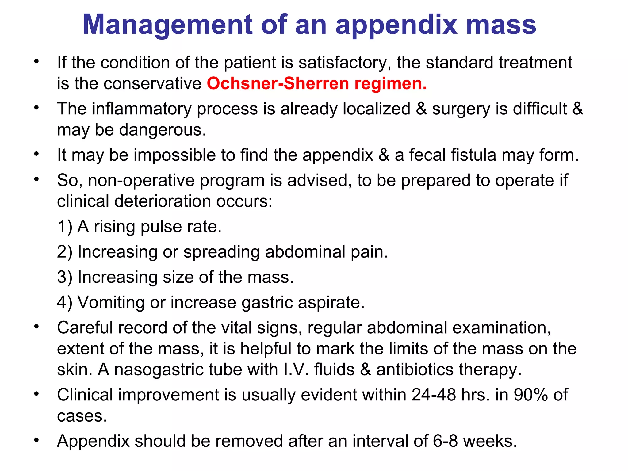 Management of an appendix mass If the condition of the patient is satisfactory, the standard treatment is the conservative  Ochsner-Sherren regimen. The inflammatory process is already localized & surgery is difficult & may be dangerous. It may be impossible to find the appendix & a fecal fistula may form. So, non-operative program is advised, to be prepared to operate if clinical deterioration occurs: 1) A rising pulse rate. 2) Increasing or spreading abdominal pain. 3) Increasing size of the mass. 4) Vomiting or increase gastric aspirate. Careful record of the vital signs, regular abdominal examination, extent of the mass, it is helpful to mark the limits of the mass on the skin. A nasogastric tube with I.V. fluids & antibiotics therapy. Clinical improvement is usually evident within 24-48 hrs. in 90% of cases. Appendix should be removed after an interval of 6-8 weeks. 