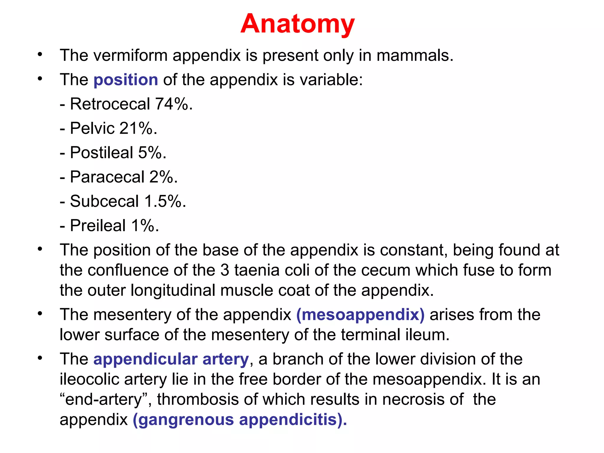 Anatomy The vermiform appendix is present only in mammals. The  position  of the appendix is variable: - Retrocecal 74%. - Pelvic 21%. - Postileal 5%. - Paracecal 2%. - Subcecal 1.5%. - Preileal 1%. The position of the base of the appendix is constant, being found at the confluence of the 3 taenia coli of the cecum which fuse to form the outer longitudinal muscle coat of the appendix. The mesentery of the appendix  (mesoappendix)  arises from the lower surface of the mesentery of the terminal ileum. The  appendicular artery , a branch of the lower division of the ileocolic artery lie in the free border of the mesoappendix. It is an “end-artery”, thrombosis of which results in necrosis of  the appendix  (gangrenous appendicitis). 