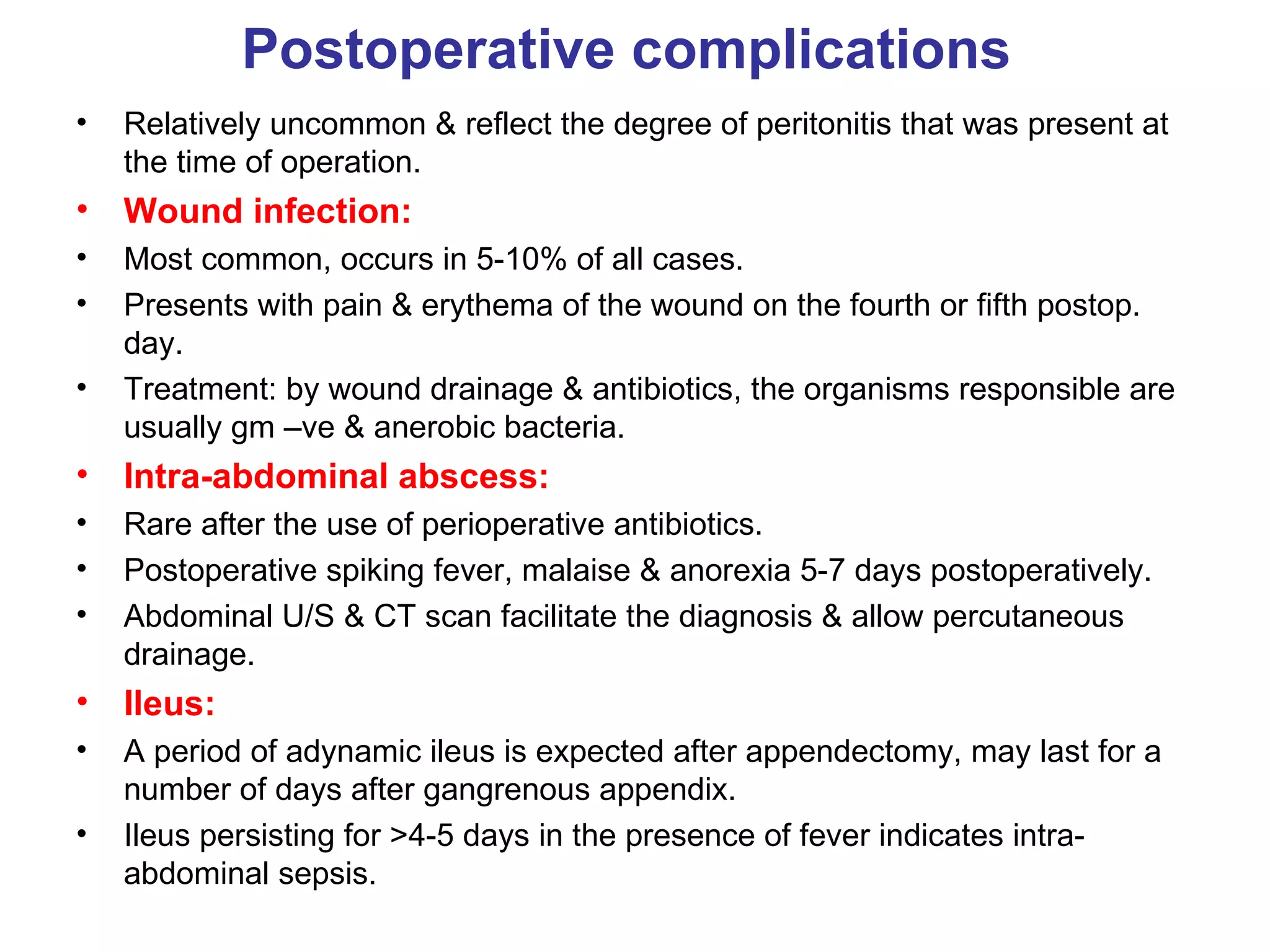 Postoperative complications Relatively uncommon & reflect the degree of peritonitis that was present at the time of operation. Wound infection: Most common, occurs in 5-10% of all cases. Presents with pain & erythema of the wound on the fourth or fifth postop. day. Treatment: by wound drainage & antibiotics, the organisms responsible are usually gm –ve & anerobic bacteria. Intra-abdominal abscess: Rare after the use of perioperative antibiotics. Postoperative spiking fever, malaise & anorexia 5-7 days postoperatively. Abdominal U/S & CT scan facilitate the diagnosis & allow percutaneous drainage. Ileus: A period of adynamic ileus is expected after appendectomy, may last for a number of days after gangrenous appendix. Ileus persisting for >4-5 days in the presence of fever indicates intra-abdominal sepsis. 