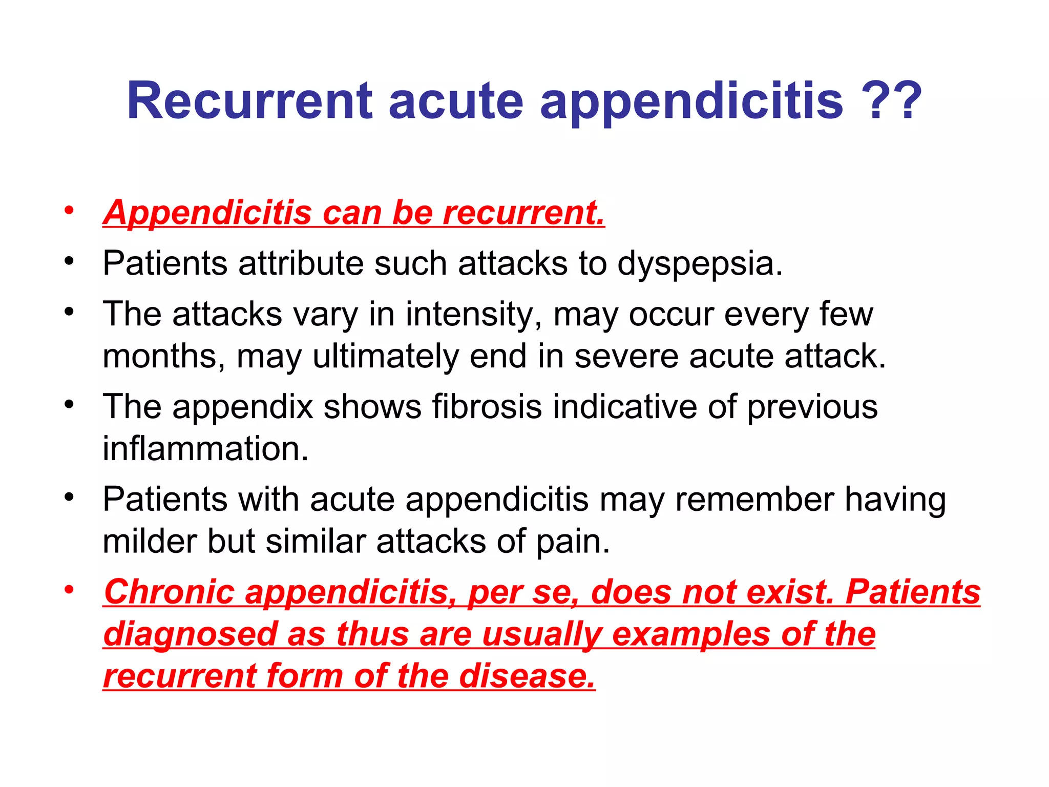 Recurrent acute appendicitis ?? Appendicitis can be recurrent. Patients attribute such attacks to dyspepsia. The attacks vary in intensity, may occur every few months, may ultimately end in severe acute attack. The appendix shows fibrosis indicative of previous inflammation. Patients with acute appendicitis may remember having milder but similar attacks of pain. Chronic appendicitis, per se, does not exist. Patients diagnosed as thus are usually examples of the recurrent form of the disease. 