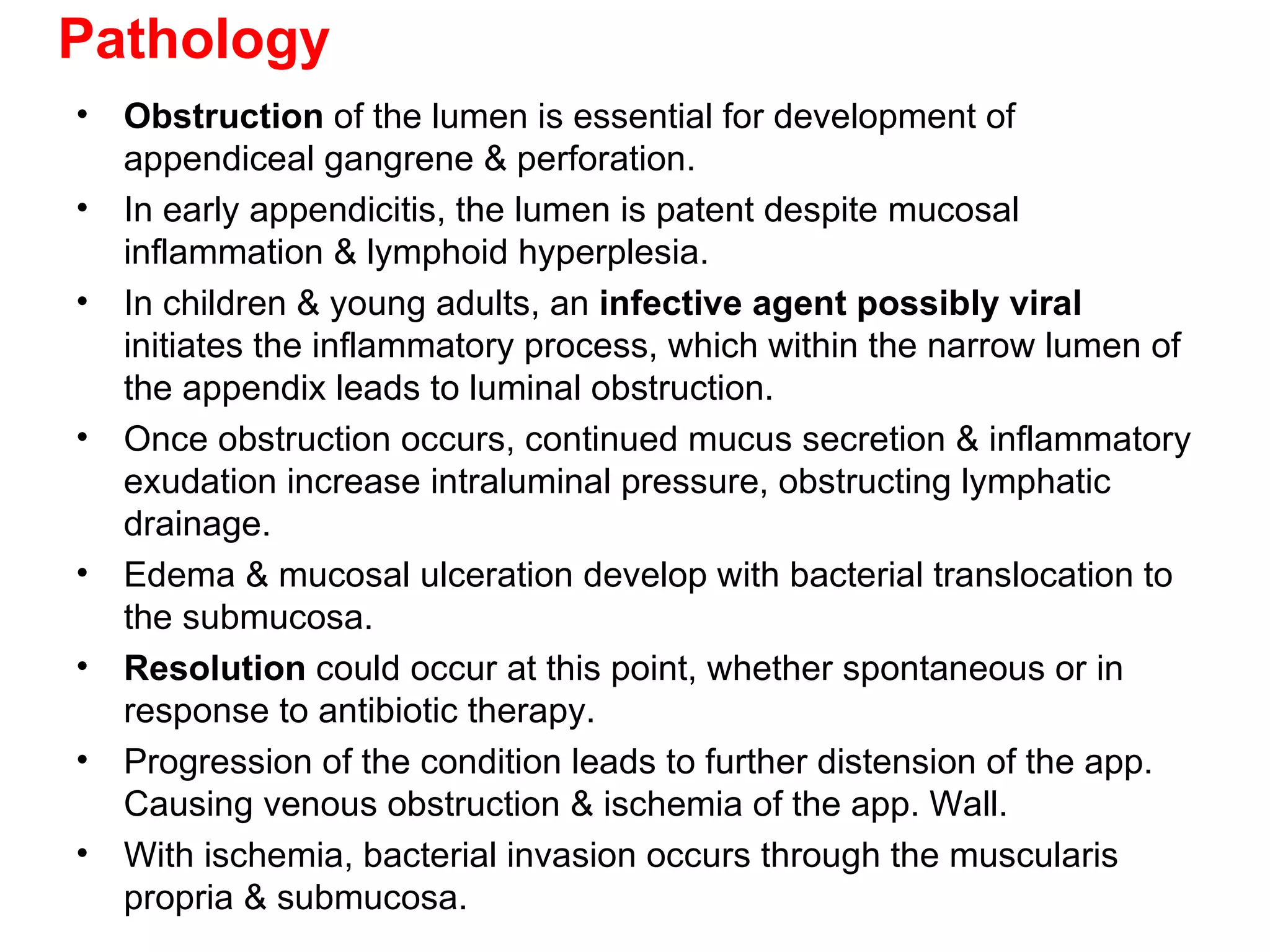 Pathology Obstruction  of the lumen is essential for development of appendiceal gangrene & perforation. In early appendicitis, the lumen is patent despite mucosal inflammation & lymphoid hyperplesia. In children & young adults, an  infective agent possibly viral  initiates the inflammatory process, which within the narrow lumen of the appendix leads to luminal obstruction. Once obstruction occurs, continued mucus secretion & inflammatory exudation increase intraluminal pressure, obstructing lymphatic drainage. Edema & mucosal ulceration develop with bacterial translocation to the submucosa. Resolution  could occur at this point, whether spontaneous or in response to antibiotic therapy. Progression of the condition leads to further distension of the app. Causing venous obstruction & ischemia of the app. Wall. With ischemia, bacterial invasion occurs through the muscularis propria & submucosa. 