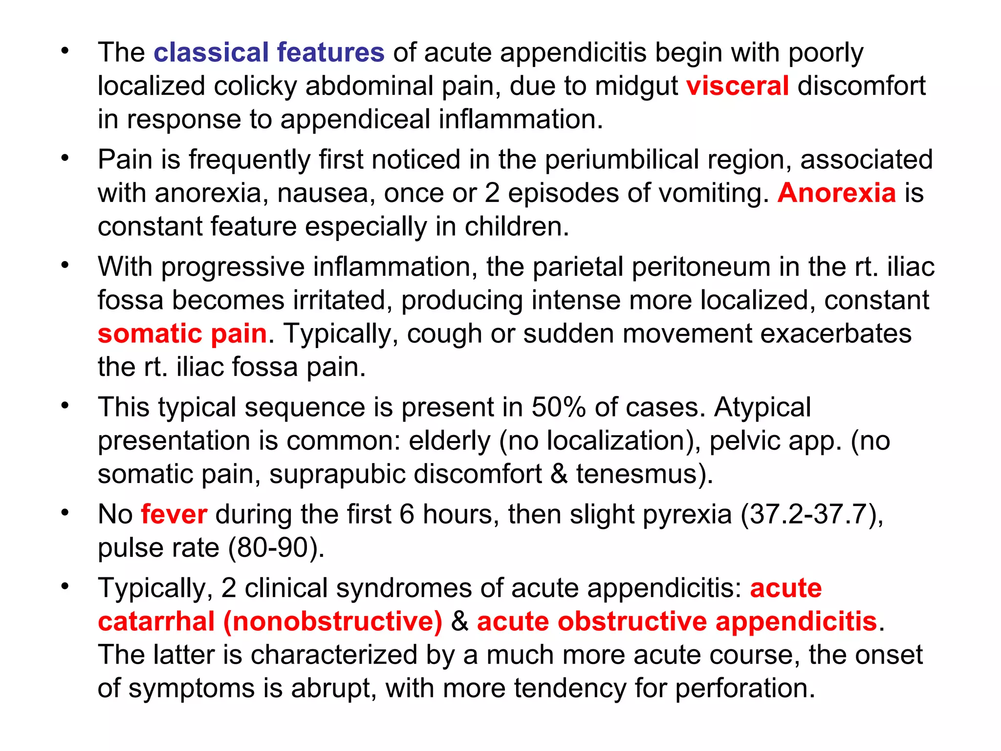 The  classical features  of acute appendicitis begin with poorly localized colicky abdominal pain, due to midgut  visceral  discomfort in response to appendiceal inflammation. Pain is frequently first noticed in the periumbilical region, associated with anorexia, nausea, once or 2 episodes of vomiting.  Anorexia  is constant feature especially in children. With progressive inflammation, the parietal peritoneum in the rt. iliac fossa becomes irritated, producing intense more localized, constant  somatic pain . Typically, cough or sudden movement exacerbates the rt. iliac fossa pain. This typical sequence is present in 50% of cases. Atypical presentation is common: elderly (no localization), pelvic app. (no somatic pain, suprapubic discomfort & tenesmus). No  fever  during the first 6 hours, then slight pyrexia (37.2-37.7), pulse rate (80-90). Typically, 2 clinical syndromes of acute appendicitis:  acute catarrhal (nonobstructive)  &  acute obstructive appendicitis . The latter is characterized by a much more acute course, the onset of symptoms is abrupt, with more tendency for perforation. 