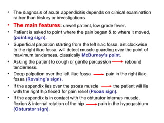The diagnosis of acute appendicitis depends on clinical examination rather than history or investigations. The main features : unwell patient, low grade fever. Patient is asked to point where the pain began & to where it moved,  (pointing sign). Superficial palpation starting from the left iliac fossa, anticlockwise to the right iliac fossa, will detect muscle guarding over the point of maximum tenderness, classically  McBurney’s point . Asking the patient to cough or gentle percussion   rebound tenderness. Deep palpation over the left iliac fossa pain in the right iliac fossa  (Rovsing’s sign). If the appendix lies over the psoas muscle   the patient will lie with the right hip flexed for pain relief  (Psoas sign). If the appendix is in contact with the obturator internus muscle,  flexion & internal rotation of the hip    pain in the hypogastrium  (Obturator sign). 