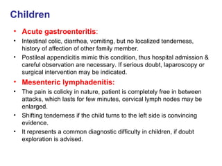 Children Acute gastroenteritis : Intestinal colic, diarrhea, vomiting, but no localized tenderness, history of affection of other family member. Postileal appendicitis mimic this condition, thus hospital admission & careful observation are necessary. If serious doubt, laparoscopy or surgical intervention may be indicated. Mesenteric lymphadenitis: The pain is colicky in nature, patient is completely free in between attacks, which lasts for few minutes, cervical lymph nodes may be enlarged. Shifting tenderness if the child turns to the left side is convincing evidence. It represents a common diagnostic difficulty in children, if doubt exploration is advised. 