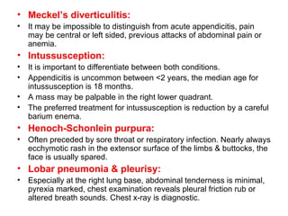 Meckel’s diverticulitis: It may be impossible to distinguish from acute appendicitis, pain may be central or left sided, previous attacks of abdominal pain or anemia. Intussusception: It is important to differentiate between both conditions. Appendicitis is uncommon between <2 years, the median age for intussusception is 18 months. A mass may be palpable in the right lower quadrant.  The preferred treatment for intussusception is reduction by a careful barium enema. Henoch-Schonlein purpura: Often preceded by sore throat or respiratory infection. Nearly always ecchymotic rash in the extensor surface of the limbs & buttocks, the face is usually spared. Lobar pneumonia & pleurisy: Especially at the right lung base, abdominal tenderness is minimal, pyrexia marked, chest examination reveals pleural friction rub or altered breath sounds. Chest x-ray is diagnostic. 