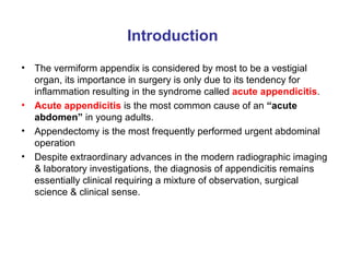 Introduction The vermiform appendix is considered by most to be a vestigial organ, its importance in surgery is only due to its tendency for inflammation resulting in the syndrome called  acute appendicitis . Acute appendicitis  is the most common cause of an  “acute abdomen”  in young adults. Appendectomy is the most frequently performed urgent abdominal operation Despite extraordinary advances in the modern radiographic imaging & laboratory investigations, the diagnosis of appendicitis remains essentially clinical requiring a mixture of observation, surgical science & clinical sense. 
