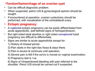 Torsion/hemorrhage of an ovarian cyst Can be difficult diagnostic problem. When suspected, pelvic U/S & gynecological opinion should be sought. If encountered at operation, ovarian cystectomy should be performed, with visualization of the contralateral ovary. Ectopic pregnancy: A  ruptured  ectopic pregnancy can be easily differentiated from acute appendicitis, well defined signs of hemoperitoneum. But right sided tubal abortion or right sided  unruptured  tubal pregnancy are difficult to differentiate. Signs are similar to acute appendicitis except for: 1) History of missed period. 2) Pain starts in the right iliac fossa & stays there. 3) Pain is severe & continues until operation. 4) Severe pain is felt if the cervix is moved on vaginal examination. 5) Pregnancy test is +ve. 6) Signs of intraperitoneal bleeding with pain referred to the shoulder. Pelvic U/S should be carried out if suspected. 