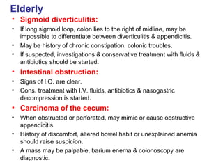 Elderly Sigmoid diverticulitis: If long sigmoid loop, colon lies to the right of midline, may be impossible to differentiate between diverticulitis & appendicitis. May be history of chronic constipation, colonic troubles. If suspected, investigations & conservative treatment with fluids & antibiotics should be started. Intestinal obstruction: Signs of I.O. are clear. Cons. treatment with I.V. fluids, antibiotics & nasogastric decompression is started. Carcinoma of the cecum: When obstructed or perforated, may mimic or cause obstructive appendicitis. History of discomfort, altered bowel habit or unexplained anemia should raise suspicion. A mass may be palpable, barium enema & colonoscopy are diagnostic. 