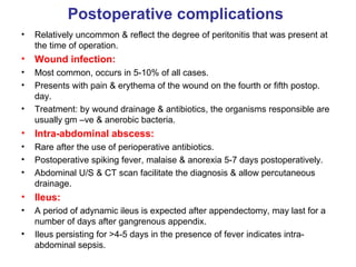 Postoperative complications Relatively uncommon & reflect the degree of peritonitis that was present at the time of operation. Wound infection: Most common, occurs in 5-10% of all cases. Presents with pain & erythema of the wound on the fourth or fifth postop. day. Treatment: by wound drainage & antibiotics, the organisms responsible are usually gm –ve & anerobic bacteria. Intra-abdominal abscess: Rare after the use of perioperative antibiotics. Postoperative spiking fever, malaise & anorexia 5-7 days postoperatively. Abdominal U/S & CT scan facilitate the diagnosis & allow percutaneous drainage. Ileus: A period of adynamic ileus is expected after appendectomy, may last for a number of days after gangrenous appendix. Ileus persisting for >4-5 days in the presence of fever indicates intra-abdominal sepsis. 