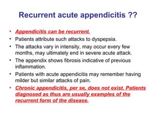Recurrent acute appendicitis ?? Appendicitis can be recurrent. Patients attribute such attacks to dyspepsia. The attacks vary in intensity, may occur every few months, may ultimately end in severe acute attack. The appendix shows fibrosis indicative of previous inflammation. Patients with acute appendicitis may remember having milder but similar attacks of pain. Chronic appendicitis, per se, does not exist. Patients diagnosed as thus are usually examples of the recurrent form of the disease. 
