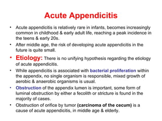 Acute Appendicitis Acute appendicitis is relatively rare in infants, becomes increasingly common in childhood & early adult life, reaching a peak incidence in the teens & early 20s.  After middle age, the risk of developing acute appendicitis in the future is quite small. Etiology:  There is no unifying hypothesis regarding the etiology of acute appendicitis. While appendicitis is associated with  bacterial proliferation  within the appendix, no single organism is responsible, mixed growth of aerobic & anaerobic organisms is usual. Obstruction  of the appendix lumen is important, some form of luminal obstruction by either a fecolith or stricture is found in the majority of cases. Obstruction of orifice by tumor  (carcinoma of the cecum)  is a cause of acute appendicitis, in middle age & elderly. 