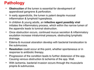 Pathology Obstruction  of the lumen is essential for development of appendiceal gangrene & perforation. In early appendicitis, the lumen is patent despite mucosal inflammation & lymphoid hyperplesia. In children & young adults, an  infective agent possibly viral  initiates the inflammatory process, which within the narrow lumen of the appendix leads to luminal obstruction. Once obstruction occurs, continued mucus secretion & inflammatory exudation increase intraluminal pressure, obstructing lymphatic drainage. Edema & mucosal ulceration develop with bacterial translocation to the submucosa. Resolution  could occur at this point, whether spontaneous or in response to antibiotic therapy. Progression of the condition leads to further distension of the app. Causing venous obstruction & ischemia of the app. Wall. With ischemia, bacterial invasion occurs through the muscularis propria & submucosa. 