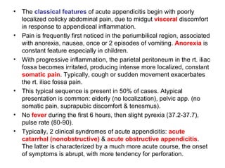The  classical features  of acute appendicitis begin with poorly localized colicky abdominal pain, due to midgut  visceral  discomfort in response to appendiceal inflammation. Pain is frequently first noticed in the periumbilical region, associated with anorexia, nausea, once or 2 episodes of vomiting.  Anorexia  is constant feature especially in children. With progressive inflammation, the parietal peritoneum in the rt. iliac fossa becomes irritated, producing intense more localized, constant  somatic pain . Typically, cough or sudden movement exacerbates the rt. iliac fossa pain. This typical sequence is present in 50% of cases. Atypical presentation is common: elderly (no localization), pelvic app. (no somatic pain, suprapubic discomfort & tenesmus). No  fever  during the first 6 hours, then slight pyrexia (37.2-37.7), pulse rate (80-90). Typically, 2 clinical syndromes of acute appendicitis:  acute catarrhal (nonobstructive)  &  acute obstructive appendicitis . The latter is characterized by a much more acute course, the onset of symptoms is abrupt, with more tendency for perforation. 