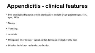 • Peri-umbilical diffuse pain which later localises to right lower quadrant (sens. 81%,
spec, 53%)
• Nausea
• Vomiting
• Anorexia
• Obstipation prior to pain + sensation that defecation will relieve the pain
• Diarrhea in children - related to perforation
Appendicitis - clinical features
 