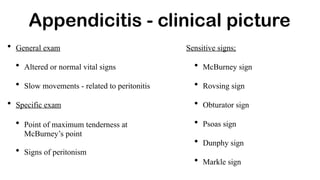 • General exam
• Altered or normal vital signs
• Slow movements - related to peritonitis
• Specific exam
• Point of maximum tenderness at
McBurney’s point
• Signs of peritonism
Appendicitis - clinical picture
Sensitive signs;
• McBurney sign
• Rovsing sign
• Obturator sign
• Psoas sign
• Dunphy sign
• Markle sign
 