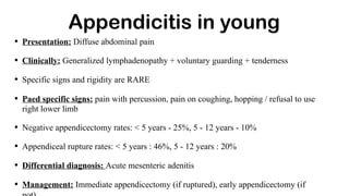 Appendicitis in young
• Presentation: Diffuse abdominal pain
• Clinically: Generalized lymphadenopathy + voluntary guarding + tenderness
• Specific signs and rigidity are RARE
• Paed specific signs: pain with percussion, pain on coughing, hopping / refusal to use
right lower limb
• Negative appendicectomy rates: < 5 years - 25%, 5 - 12 years - 10%
• Appendiceal rupture rates: < 5 years : 46%, 5 - 12 years : 20%
• Differential diagnosis: Acute mesenteric adenitis
• Management: Immediate appendicectomy (if ruptured), early appendicectomy (if
 