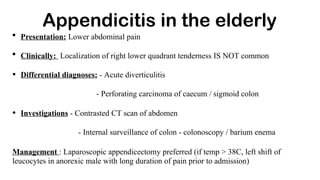 Appendicitis in the elderly
• Presentation: Lower abdominal pain
• Clinically: Localization of right lower quadrant tenderness IS NOT common
• Differential diagnoses: - Acute diverticulitis
- Perforating carcinoma of caecum / sigmoid colon
• Investigations - Contrasted CT scan of abdomen
- Internal surveillance of colon - colonoscopy / barium enema
Management : Laparoscopic appendicectomy preferred (if temp > 38C, left shift of
leucocytes in anorexic male with long duration of pain prior to admission)
 
