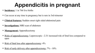 Appendicitis in pregnant
• Incidence: 1 in 766 live births
• Can occur at any time in pregnancy but is rare in 3rd trimester
• Clinical features: Sudden onset right sided abdominal pain
• Investigations: MRI scan of abdomen
• Management: Appendicectomy
• Risks of appendicectomy: Laparoscopic - 2.31 increased risk of fetal loss compared to
open
• Risk of fatal loss after appendicectomy: 4%
• Risk of early delivery after appendicectomy: 7% - 10%
 