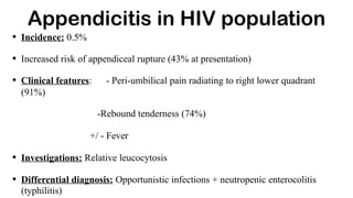 • Incidence: 0.5%
• Increased risk of appendiceal rupture (43% at presentation)
• Clinical features: - Peri-umbilical pain radiating to right lower quadrant
(91%)
-Rebound tenderness (74%)
+/ - Fever
• Investigations: Relative leucocytosis
• Differential diagnosis: Opportunistic infections + neutropenic enterocolitis
(typhilitis)
Appendicitis in HIV population
 