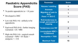 Paediatric Appendicitis
Score (PAS)
• To predict appendicitis in < 18 years
• Developed in 2002
• Low risk PAS (<4) - unlikely to be
appendicitis
• Equivocal PAS (4-6) - further imaging
warranted - US / MRI
• High risk PAS (>6) - surgical consult
warranted + NPO + IV fluids +
analgesia + /- US
Parameter Score
1
1
1
1
Nausea / vomiting
Anorexia
Migration of pain to
RLQ
Fever > = 38.0 C
RLQ tenderness to
cough, percussion or
hopping
2
2
1
Tenderness over RIF
Leucocytosis WBC >
10,000/mm3
Neurophilia > 7500 1
Maximum Total 10
 