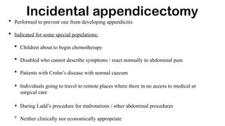 • Performed to prevent one from developing appendicitis
• Indicated for some special populations;
• Children about to begin chemotherapy
• Disabled who cannot describe symptoms / react normally to abdominal pain
• Patients with Crohn’s disease with normal caecum
• Individuals going to travel to remote places where there in no access to medical or
surgical care
• During Ladd’s procedure for malrotations / other abdominal procedures
Neither clinically nor economically appropriate
Incidental appendicectomy
 