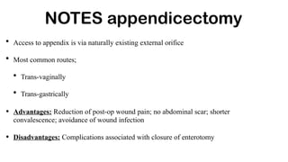 NOTES appendicectomy
• Access to appendix is via naturally existing external orifice
• Most common routes;
• Trans-vaginally
• Trans-gastrically
• Advantages: Reduction of post-op wound pain; no abdominal scar; shorter
convalescence; avoidance of wound infection
• Disadvantages: Complications associated with closure of enterotomy
 