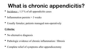 What is chronic appendicitis?
• Incidence : 1.5 % of all appendicitis cases
• Inflammation persists > 3 weeks
• Usually females; patients managed non-operatively
Criteria;
• No alternative diagnosis
• Pathologic evidence of chronic inflammation / fibrosis
• Complete relief of symptoms after appendicectomy
 