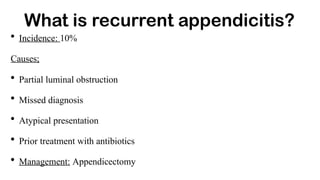 What is recurrent appendicitis?
• Incidence: 10%
Causes;
• Partial luminal obstruction
• Missed diagnosis
• Atypical presentation
• Prior treatment with antibiotics
• Management: Appendicectomy
 