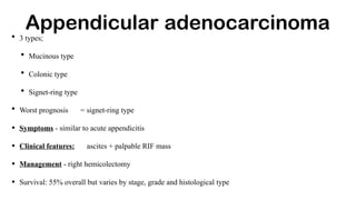 Appendicular adenocarcinoma
• 3 types;
• Mucinous type
• Colonic type
• Signet-ring type
• Worst prognosis = signet-ring type
• Symptoms - similar to acute appendicitis
• Clinical features: ascites + palpable RIF mass
• Management - right hemicolectomy
• Survival: 55% overall but varies by stage, grade and histological type
 