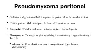 Pseudomyxoma peritonei
• Collections of gelatinous fluid + implants on peritoneal surfaces and omentum
• Clinical picture: Abdominal pain, Abdominal distention +/- mass
• Diagnosis: CT abdominal scan - mutinous ascites + tumor deposits
• Management: Thorough surgical debulking + omentectomy + appendicectomy +
TAHBSO
• Alternative: Cytoreductive surgery + intraperitoneal hyperthermic
chemotherapy
 