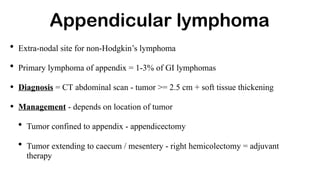 Appendicular lymphoma
• Extra-nodal site for non-Hodgkin’s lymphoma
• Primary lymphoma of appendix = 1-3% of GI lymphomas
• Diagnosis = CT abdominal scan - tumor >= 2.5 cm + soft tissue thickening
• Management - depends on location of tumor
• Tumor confined to appendix - appendicectomy
• Tumor extending to caecum / mesentery - right hemicolectomy = adjuvant
therapy
 