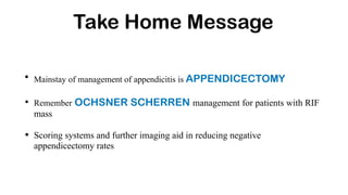Take Home Message
• Mainstay of management of appendicitis is APPENDICECTOMY
• Remember OCHSNER SCHERREN management for patients with RIF
mass
• Scoring systems and further imaging aid in reducing negative
appendicectomy rates
 