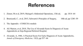 References
1. Zinner, M et al, 2019, Maingot's Abdominal Operations, 13th ed, pp. 1814 -64
2. Brunicardi, C , et al, 2015, Schwartz's Principles of Surgery, 10th ed, pp 1240 -59
3. The Appendix - COSECSA module
4. AG Marion, et al, 2018, The Use of Alvarado Score In Diagnosis of Acute
Appendicitis at Jinja Regional Referral Hospital,
5. Alvarado, A, 1986, A Practical Score For Early Diagnosis of Acute Appendicitis,
Annals of Emergency Medicine, 15(5), pp 557 -64
 