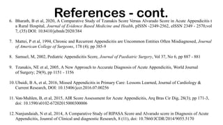 6. Bharath, B et al, 2020, A Comparative Study of Tzanakis Score Versus Alvarado Score in Acute Appendicitis t
a Rural Hospital, Journal of Evidence Based Medicine and Health, pISSN -2349-2562, eISSN 2349 - 2570,vol
7, (35) DOI: 10.8410/jebmh/2020/384
7. Mattei, P et al, 1994, Chronic and Recurrent Appendicitis are Uncommon Entities Often Misdiagnosed, Journal
of American College of Surgeons, 178 (4); pp 385-9
8. Samuel, M, 2002, Pediatric Appendicitis Score, Journal of Paediatric Surgery, Vol 37, No 6, pp 887 - 881
9. Tzanakis, NE et al, 2005, A New Approach to Accurate Diagnosis of Acute Appendicitis, World Journal
of Surgery; 29(9), pp 1151 - 1156
10.Ubaidi, B A, et al, 2016, Missed Appendicitis in Primary Care: Lessons Learned, Journal of Cardiology &
Current Research, DOI: 10.15406/jccr.2016.07.00256
11. Von-Muhlen, B, et al, 2015, AIR Score Assessment for Acute Appendicitis, Arq Bras Cir Dig, 28(3); pp 171-3,
doi: 10.1590/s0102-67202015000300006
12.Nanjundaiah, N et al, 2014, A Comparative Study of RIPASA Score and Alvarado score in Diagnosis of Acute
Appendicitis, Jounral of Clinical and diagnostic Research, 8 (11), doi: 10.7860/JCDR/2014/9055.5170
References - cont.
 