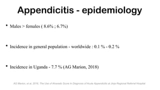 • Males > females ( 8.6% ; 6.7%)
• Incidence in general population - worldwide : 0.1 % - 0.2 %
• Incidence in Uganda - 7.7 % (AG Marion, 2018)
Appendicitis - epidemiology
AG Marion, et al, 2018, The Use of Alvarado Score In Diagnosis of Acute Appendicitis at Jinja Regional Referral Hospital
 