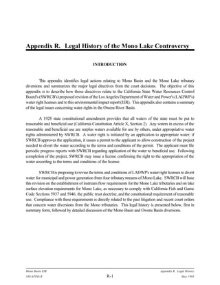 Appendix R. Legal History of the Mono Lake Controversy

                                          INTRODUCTION


         This appendix identifies legal actions relating to Mono Basin and the Mono Lake tributary
diversions and summarizes the major legal directives from the court decisions. The objective of this
appendix is to describe how those directives relate to the California State Water Resources Control
Board's (SWRCB's) proposed revision of the Los Angeles Department of Water and Power's (LADWP's)
water right licenses and to this environmental impact report (EIR). This appendix also contains a summary
of the legal issues concerning water rights in the Owens River Basin.

        A 1928 state constitutional amendment provides that all waters of the state must be put to
reasonable and beneficial use (California Constitution Article X, Section 2). Any waters in excess of the
reasonable and beneficial use are surplus waters available for use by others, under appropriative water
rights administered by SWRCB. A water right is initiated by an application to appropriate water; if
SWRCB approves the application, it issues a permit to the applicant to allow construction of the project
needed to divert the water according to the terms and conditions of the permit. The applicant must file
periodic progress reports with SWRCB regarding application of the water to beneficial use. Following
completion of the project, SWRCB may issue a license confirming the right to the appropriation of the
water according to the terms and conditions of the license.

         SWRCB is proposing to revise the terms and conditions of LADWP's water right licenses to divert
water for municipal and power generation from four tributary streams of Mono Lake. SWRCB will base
this revision on the establishment of instream flow requirements for the Mono Lake tributaries and on lake
surface elevation requirements for Mono Lake, as necessary to comply with California Fish and Game
Code Sections 5937 and 5946, the public trust doctrine, and the constitutional requirement of reasonable
use. Compliance with these requirements is directly related to the past litigation and recent court orders
that concern water diversions from the Mono tributaries. This legal history is presented below, first in
summary form, followed by detailed discussion of the Mono Basin and Owens Basin diversions.




Mono Basin EIR                                                                      Appendix R. Legal History
549APPD-R                                        R-1                                              May 1993
 