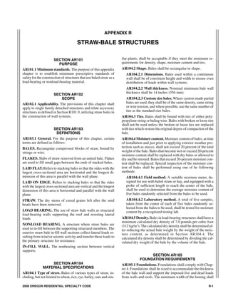 APPENDIX R

                                       STRAW-BALE STRUCTURES

                      SECTION AR101                                   ilar plants, shall be acceptable if they meet the minimum re-
                          PURPOSE                                     quirements for density, shape, moisture content and ties.
AR101.1 Minimum standards. The purpose of this appendix               AR104.2 Shape. Bales shall be rectangular in shape.
chapter is to establish minimum prescriptive standards of                AR104.2.1 Dimensions. Bales used within a continuous
safety for the construction of structures that use baled straw as a      wall shall be of consistent height and width to ensure even
load-bearing or nonload-bearing material.                                distribution of loads within wall systems.
                                                                         AR104.2.2 Wall thickness. Nominal minimum bale wall
                                                                         thickness shall be 14 inches (356 mm).
                      SECTION AR102
                            SCOPE                                        AR104.2.3 Custom size bales. Where custom made partial
AR102.1 Applicability. The provisions of this chapter shall              bales are used, they shall be of the same density, same string
apply to single family detached structures and relate accessory          or wire tension, and where possible, use the same number of
structures as defined in Section R101.9, utilizing straw bales in        ties as the standard size bales.
the construction of wall systems.                                     AR104.3 Ties. Bales shall be bound with ties of either poly-
                                                                      propylene string or baling wire. Bales with broken or loose ties
                                                                      shall not be used unless the broken or loose ties are replaced
                     SECTION AR103                                    with ties which restore the original degree of compaction of the
                       DEFINITIONS                                    bale.
AR103.1 General. For the purpose of this chapter, certain             AR104.4 Moisture content. Moisture content of bales, at time
terms are defined as follows:                                         of installation and just prior to applying exterior weather pro-
BALES. Rectangular compressed blocks of straw, bound by               tection such as stucco, shall not exceed 20 percent of the total
strings or wire.                                                      weight of the bale. Bales that become wet or exceed 20-percent
                                                                      moisture content shall be replaced with dry bales or allowed to
FLAKES. Slabs of straw removed from an untied bale. Flakes            dry and be retested. Bales that exceed 20-percent moisture con-
are used to fill small gaps between the ends of stacked bales.        tent shall be replaced. Special inspection of the moisture con-
LAID FLAT. Refers to stacking bales so that the sides with the        tent of bales shall be performed using one of he following
largest cross-sectional area are horizontal and the longest di-       methods:
mension of this area is parallel with the wall plane.                    AR104.4.1 Field method. A suitable moisture meter, de-
LAID ON EDGE. Refers to stacking bales so that the sides                 signed for use with baled straw or hay, and equipped with a
with the largest cross-sectional area are vertical and the longest       probe of sufficient length to reach the center of the bale,
dimension of this area is horizontal and parallel with the wall          shall be used to determine the average moisture content of
plane.                                                                   five bales randomly selected from the bales to be used.
STRAW. The dry stems of cereal grains left after the seed                AR104.4.2 Laboratory method. A total of five samples,
heads have been removed.                                                 taken from the center of each of five bales randomly se-
                                                                         lected from the bales to be used, shall be tested for moisture
LOAD BEARING. The use of straw bale walls as structural                  content by a recognized testing lab.
load-bearing walls supporting the roof and resisting lateral
loads.                                                                AR104.5 Density. Bales in load-bearing structures shall have a
                                                                      minimum calculated dry density of 7.0 pounds per cubic foot
NONLOAD BEARING. A structure where straw bales are                    (112 kg/m3). The calculated dry density shall be determined af-
used to in-fill between the supporting structural members. The        ter reducing the actual bale weight by the weight of the mois-
exterior straw bale in-fill wall sections collect lateral loads re-   ture content, as determined in Section AR104.4. The
sulting from wind or seismic activity and transfer these loads to     calculated dry density shall be determined by dividing the cal-
the primary structure for resistance.                                 culated dry weight of the bale by the volume of the bale.
IN-FILL WALL. The nonbearing section between vertical
supports.
                                                                                           SECTION AR105
                                                                                  FOUNDATION REQUIREMENTS
                      SECTION AR104                                   AR105.1 Foundations. Foundations shall comply with Chap-
              MATERIAL SPECIFICATIONS                                 ter 4. Foundations shall be sized to accommodate the thickness
AR104.1 Type of straw. Bales of various types of straw, in-           of the bale wall and support the imposed live and dead loads
cluding, but not limited to wheat, rice, rye, barley, oats and sim-   from walls and roofs. The minimum width of the footing shall

2008 OREGON RESIDENTIAL SPECIALTY CODE                                                                                             R-1
 