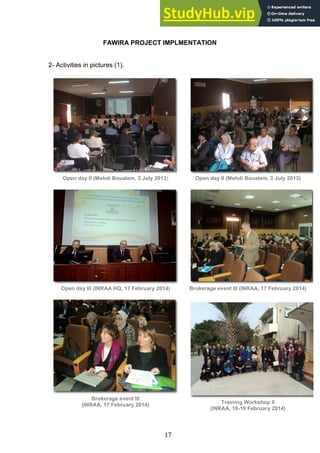 17
FAWIRA PROJECT IMPLMENTATION
2- Activities in pictures (1).
Open day II (Mehdi Boualem, 3 July 2013) Open day II (Mehdi Boualem, 3 July 2013)
Open day III (INRAA HQ, 17 February 2014) Brokerage event III (INRAA, 17 February 2014)
Brokerage event III
(INRAA, 17 February 2014) Training Workshop II
(INRAA, 18-19 February 2014)
 