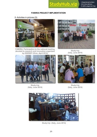 19
FAWIRA PROJECT IMPLMENTATION
2- Activities in pictures (3).
FAWIRA: Participation to the national meeting
devoted to research and innovation organized
by DGRSDT (Oran, April 2014)
Study trip
(Italy, June 2014)
Study trip
(Italy, June 2014)
Study trip
(Italy, June 2014)
Study trip (Italy, June 2014)
 