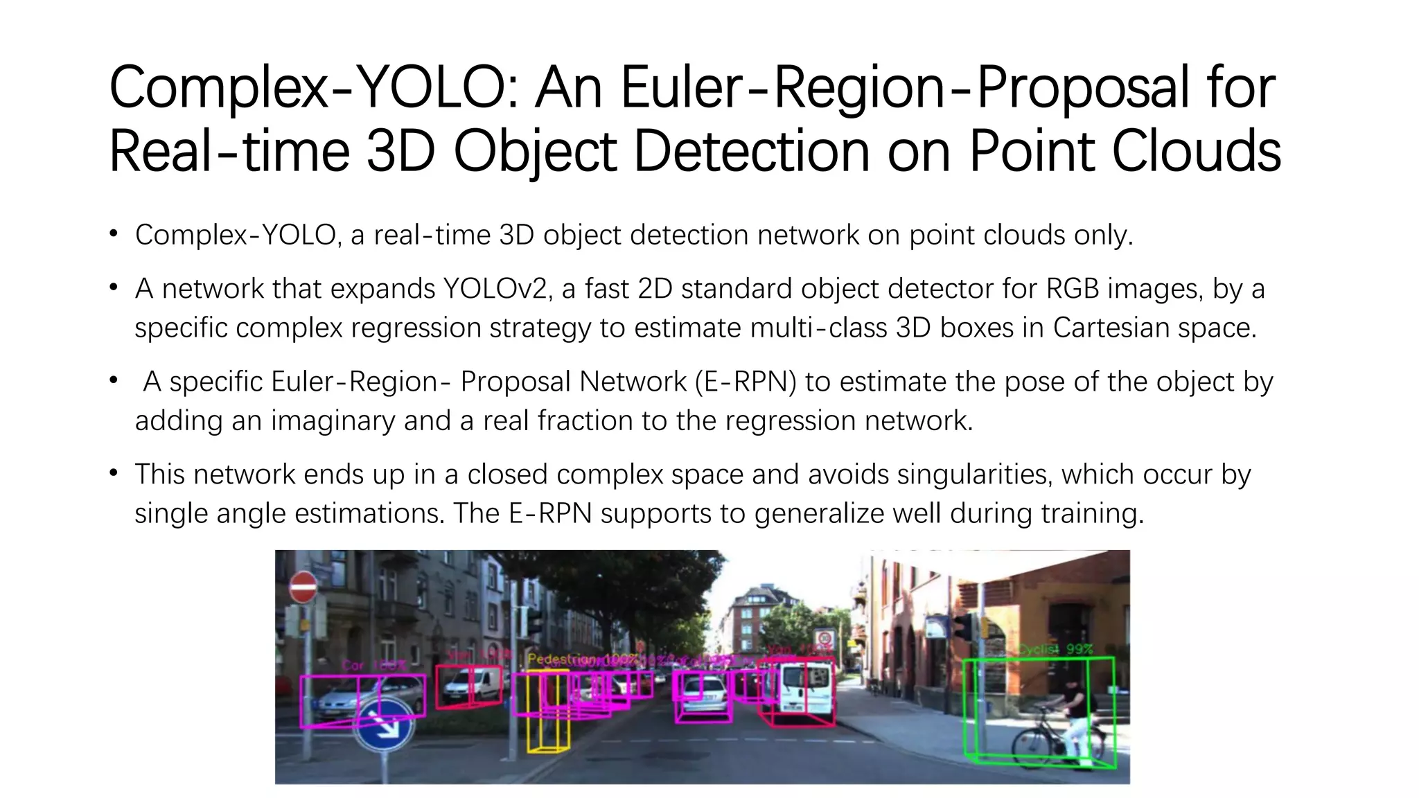 Complex-YOLO: An Euler-Region-Proposal for
Real-time 3D Object Detection on Point Clouds
• Complex-YOLO, a real-time 3D object detection network on point clouds only.
• A network that expands YOLOv2, a fast 2D standard object detector for RGB images, by a
specific complex regression strategy to estimate multi-class 3D boxes in Cartesian space.
• A specific Euler-Region- Proposal Network (E-RPN) to estimate the pose of the object by
adding an imaginary and a real fraction to the regression network.
• This network ends up in a closed complex space and avoids singularities, which occur by
single angle estimations. The E-RPN supports to generalize well during training.
 
