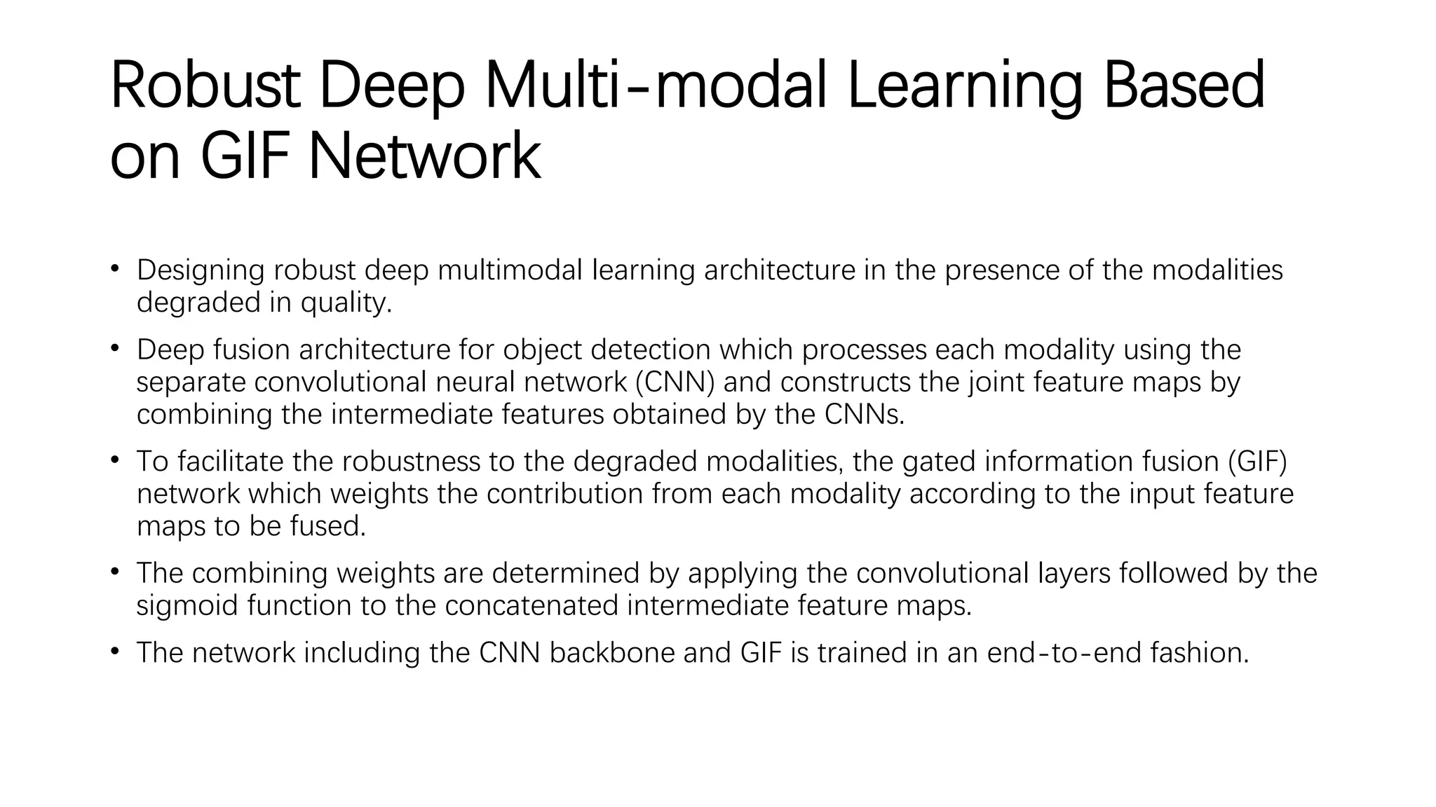 Robust Deep Multi-modal Learning Based
on GIF Network
• Designing robust deep multimodal learning architecture in the presence of the modalities
degraded in quality.
• Deep fusion architecture for object detection which processes each modality using the
separate convolutional neural network (CNN) and constructs the joint feature maps by
combining the intermediate features obtained by the CNNs.
• To facilitate the robustness to the degraded modalities, the gated information fusion (GIF)
network which weights the contribution from each modality according to the input feature
maps to be fused.
• The combining weights are determined by applying the convolutional layers followed by the
sigmoid function to the concatenated intermediate feature maps.
• The network including the CNN backbone and GIF is trained in an end-to-end fashion.
 