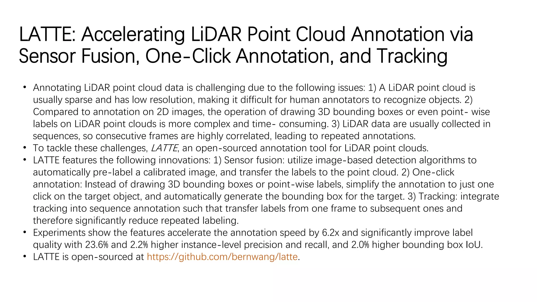 LATTE: Accelerating LiDAR Point Cloud Annotation via
Sensor Fusion, One-Click Annotation, and Tracking
• Annotating LiDAR point cloud data is challenging due to the following issues: 1) A LiDAR point cloud is
usually sparse and has low resolution, making it difficult for human annotators to recognize objects. 2)
Compared to annotation on 2D images, the operation of drawing 3D bounding boxes or even point- wise
labels on LiDAR point clouds is more complex and time- consuming. 3) LiDAR data are usually collected in
sequences, so consecutive frames are highly correlated, leading to repeated annotations.
• To tackle these challenges, LATTE, an open-sourced annotation tool for LiDAR point clouds.
• LATTE features the following innovations: 1) Sensor fusion: utilize image-based detection algorithms to
automatically pre-label a calibrated image, and transfer the labels to the point cloud. 2) One-click
annotation: Instead of drawing 3D bounding boxes or point-wise labels, simplify the annotation to just one
click on the target object, and automatically generate the bounding box for the target. 3) Tracking: integrate
tracking into sequence annotation such that transfer labels from one frame to subsequent ones and
therefore significantly reduce repeated labeling.
• Experiments show the features accelerate the annotation speed by 6.2x and significantly improve label
quality with 23.6% and 2.2% higher instance-level precision and recall, and 2.0% higher bounding box IoU.
• LATTE is open-sourced at https://github.com/bernwang/latte.
 