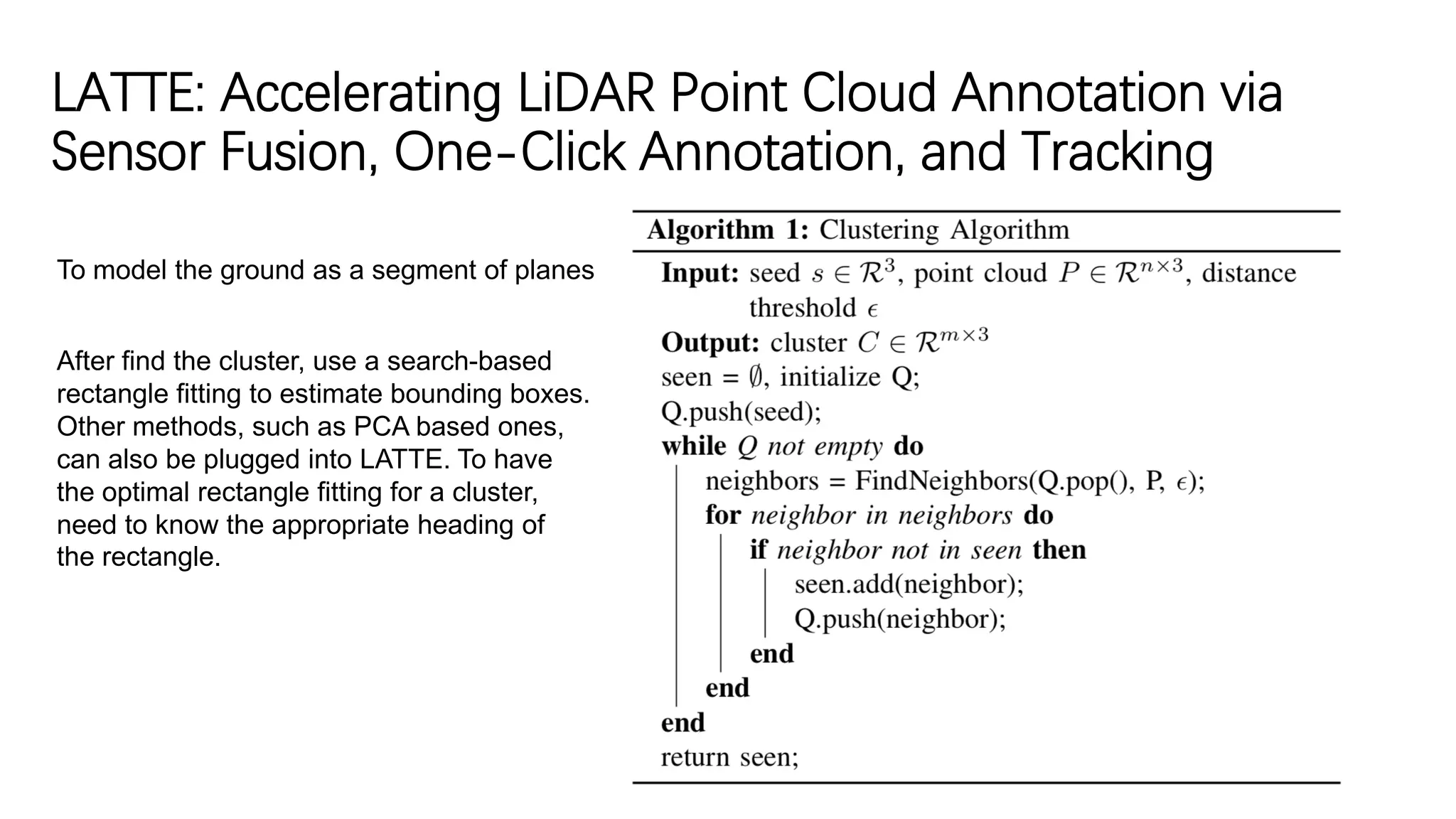 LATTE: Accelerating LiDAR Point Cloud Annotation via
Sensor Fusion, One-Click Annotation, and Tracking
To model the ground as a segment of planes
After find the cluster, use a search-based
rectangle fitting to estimate bounding boxes.
Other methods, such as PCA based ones,
can also be plugged into LATTE. To have
the optimal rectangle fitting for a cluster,
need to know the appropriate heading of
the rectangle.
 