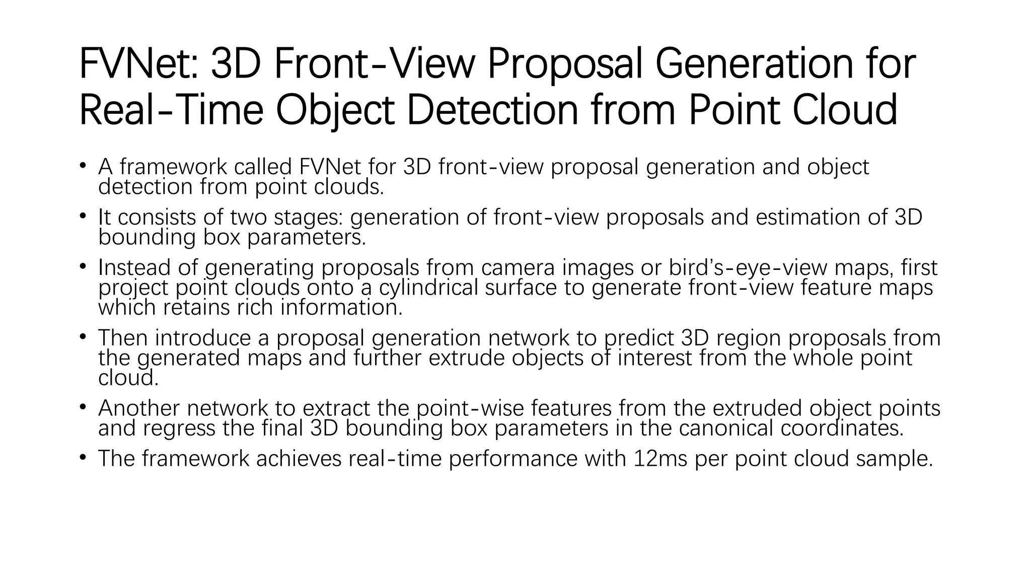 FVNet: 3D Front-View Proposal Generation for
Real-Time Object Detection from Point Cloud
• A framework called FVNet for 3D front-view proposal generation and object
detection from point clouds.
• It consists of two stages: generation of front-view proposals and estimation of 3D
bounding box parameters.
• Instead of generating proposals from camera images or bird’s-eye-view maps, first
project point clouds onto a cylindrical surface to generate front-view feature maps
which retains rich information.
• Then introduce a proposal generation network to predict 3D region proposals from
the generated maps and further extrude objects of interest from the whole point
cloud.
• Another network to extract the point-wise features from the extruded object points
and regress the final 3D bounding box parameters in the canonical coordinates.
• The framework achieves real-time performance with 12ms per point cloud sample.
 