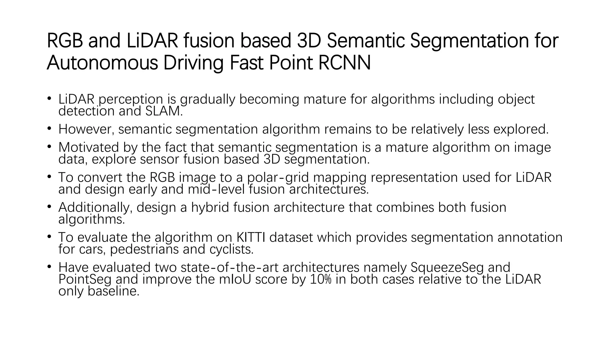RGB and LiDAR fusion based 3D Semantic Segmentation for
Autonomous Driving Fast Point RCNN
• LiDAR perception is gradually becoming mature for algorithms including object
detection and SLAM.
• However, semantic segmentation algorithm remains to be relatively less explored.
• Motivated by the fact that semantic segmentation is a mature algorithm on image
data, explore sensor fusion based 3D segmentation.
• To convert the RGB image to a polar-grid mapping representation used for LiDAR
and design early and mid-level fusion architectures.
• Additionally, design a hybrid fusion architecture that combines both fusion
algorithms.
• To evaluate the algorithm on KITTI dataset which provides segmentation annotation
for cars, pedestrians and cyclists.
• Have evaluated two state-of-the-art architectures namely SqueezeSeg and
PointSeg and improve the mIoU score by 10% in both cases relative to the LiDAR
only baseline.
 